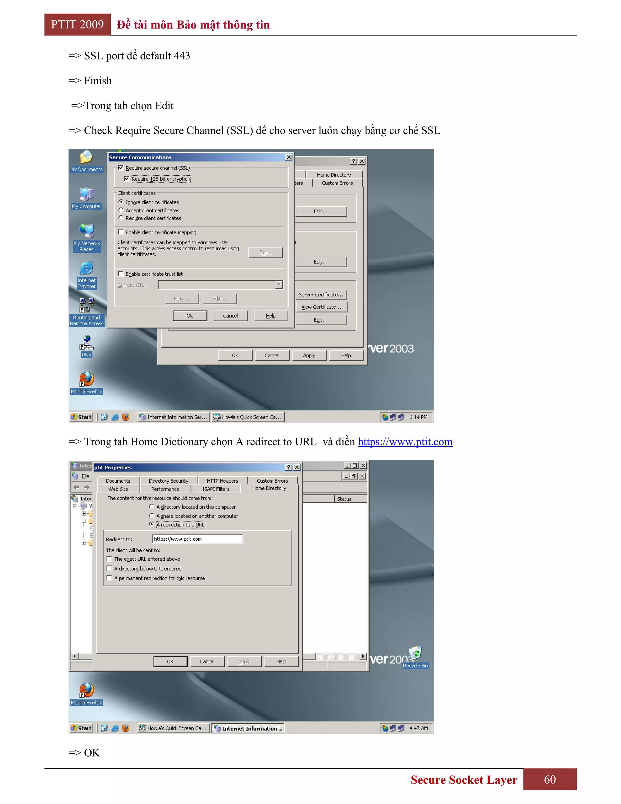 PTIT 2009     Đề tài môn Bảo mật thông tin

  => SSL port để default 443

  => Finish

   =>Trong tab chọn Edit

  => Check Require Secure Channel (SSL) để cho server luôn chạy bằng cơ chế SSL




  => Trong tab Home Dictionary chọn A redirect to URL và điền https://www.ptit.com




  => OK

                                                                         Secure Socket Layer   60
 