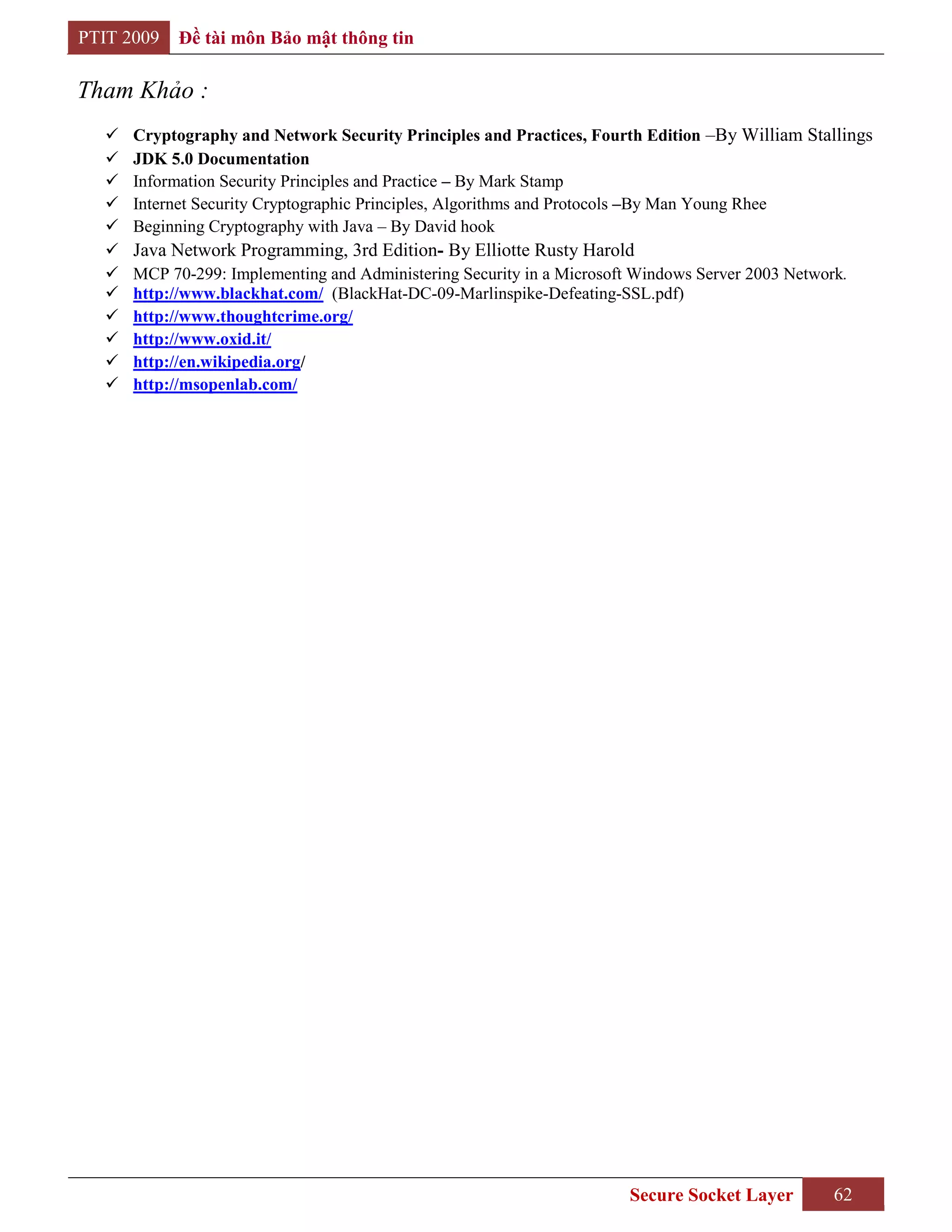 PTIT 2009   Đề tài môn Bảo mật thông tin

Tham Khảo :
     Cryptography and Network Security Principles and Practices, Fourth Edition –By William Stallings
     JDK 5.0 Documentation
     Information Security Principles and Practice – By Mark Stamp
     Internet Security Cryptographic Principles, Algorithms and Protocols –By Man Young Rhee
     Beginning Cryptography with Java – By David hook
     Java Network Programming, 3rd Edition- By Elliotte Rusty Harold
     MCP 70-299: Implementing and Administering Security in a Microsoft Windows Server 2003 Network.
     http://www.blackhat.com/ (BlackHat-DC-09-Marlinspike-Defeating-SSL.pdf)
     http://www.thoughtcrime.org/
     http://www.oxid.it/
     http://en.wikipedia.org/
     http://msopenlab.com/




                                                                        Secure Socket Layer        62
 