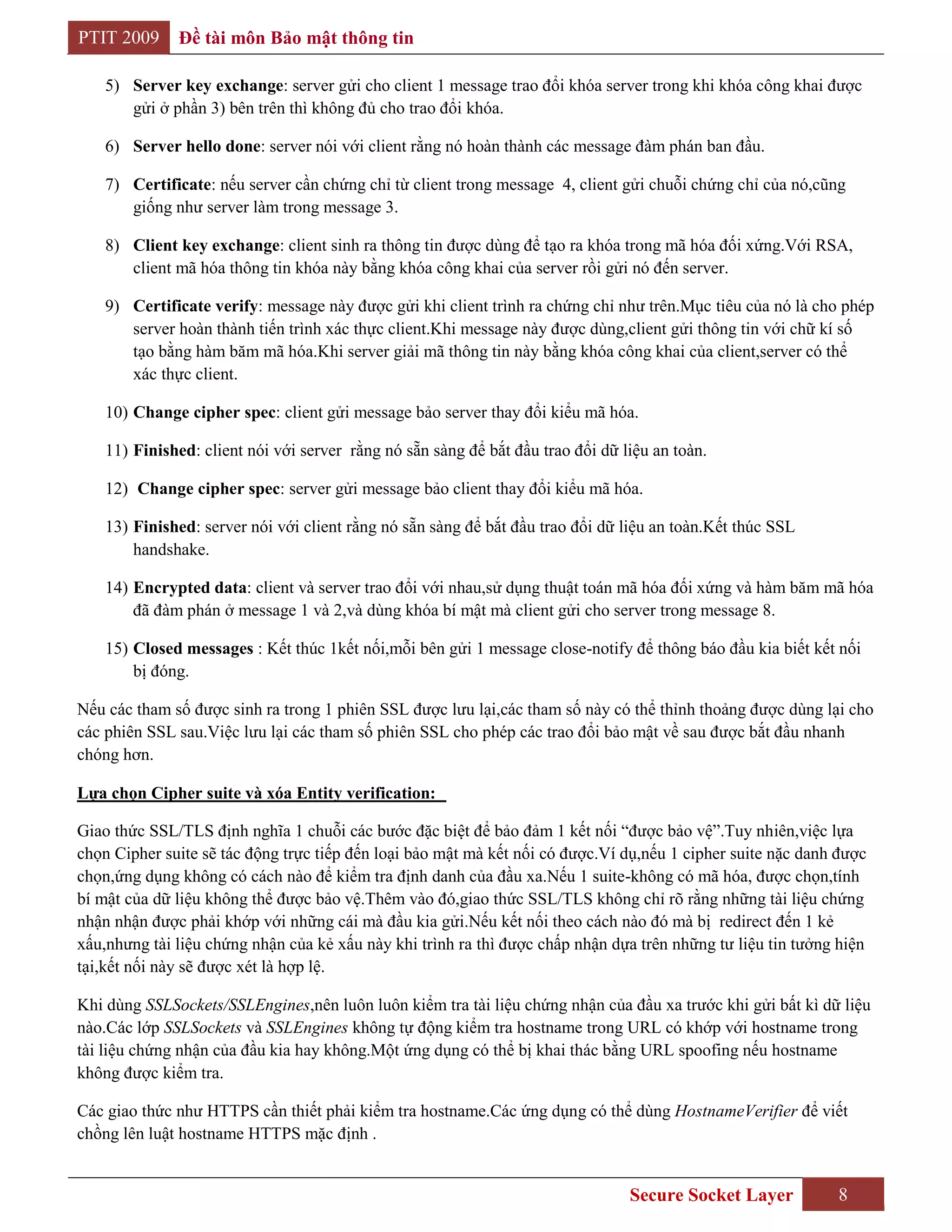 PTIT 2009     Đề tài môn Bảo mật thông tin

    5) Server key exchange: server gửi cho client 1 message trao đổi khóa server trong khi khóa công khai được
       gửi ở phần 3) bên trên thì không đủ cho trao đổi khóa.

    6) Server hello done: server nói với client rằng nó hoàn thành các message đàm phán ban đầu.

    7) Certificate: nếu server cần chứng chỉ từ client trong message 4, client gửi chuỗi chứng chỉ của nó,cũng
       giống như server làm trong message 3.

    8) Client key exchange: client sinh ra thông tin được dùng để tạo ra khóa trong mã hóa đối xứng.Với RSA,
       client mã hóa thông tin khóa này bằng khóa công khai của server rồi gửi nó đến server.

    9) Certificate verify: message này được gửi khi client trình ra chứng chỉ như trên.Mục tiêu của nó là cho phép
       server hoàn thành tiến trình xác thực client.Khi message này được dùng,client gửi thông tin với chữ kí số
       tạo bằng hàm băm mã hóa.Khi server giải mã thông tin này bằng khóa công khai của client,server có thể
       xác thực client.

    10) Change cipher spec: client gửi message bảo server thay đổi kiểu mã hóa.

    11) Finished: client nói với server rằng nó sẵn sàng để bắt đầu trao đổi dữ liệu an toàn.

    12) Change cipher spec: server gửi message bảo client thay đổi kiểu mã hóa.

    13) Finished: server nói với client rằng nó sẵn sàng để bắt đầu trao đổi dữ liệu an toàn.Kết thúc SSL
        handshake.

    14) Encrypted data: client và server trao đổi với nhau,sử dụng thuật toán mã hóa đối xứng và hàm băm mã hóa
        đã đàm phán ở message 1 và 2,và dùng khóa bí mật mà client gửi cho server trong message 8.

    15) Closed messages : Kết thúc 1kết nối,mỗi bên gửi 1 message close-notify để thông báo đầu kia biết kết nối
        bị đóng.

Nếu các tham số được sinh ra trong 1 phiên SSL được lưu lại,các tham số này có thể thỉnh thoảng được dùng lại cho
các phiên SSL sau.Việc lưu lại các tham số phiên SSL cho phép các trao đổi bảo mật về sau được bắt đầu nhanh
chóng hơn.

Lựa chọn Cipher suite và xóa Entity verification:

Giao thức SSL/TLS định nghĩa 1 chuỗi các bước đặc biệt để bảo đảm 1 kết nối “được bảo vệ”.Tuy nhiên,việc lựa
chọn Cipher suite sẽ tác động trực tiếp đến loại bảo mật mà kết nối có được.Ví dụ,nếu 1 cipher suite nặc danh được
chọn,ứng dụng không có cách nào để kiểm tra định danh của đầu xa.Nếu 1 suite-không có mã hóa, được chọn,tính
bí mật của dữ liệu không thể được bảo vệ.Thêm vào đó,giao thức SSL/TLS không chỉ rõ rằng những tài liệu chứng
nhận nhận được phải khớp với những cái mà đầu kia gửi.Nếu kết nối theo cách nào đó mà bị redirect đến 1 kẻ
xấu,nhưng tài liệu chứng nhận của kẻ xấu này khi trình ra thì được chấp nhận dựa trên những tư liệu tin tưởng hiện
tại,kết nối này sẽ được xét là hợp lệ.

Khi dùng SSLSockets/SSLEngines,nên luôn luôn kiểm tra tài liệu chứng nhận của đầu xa trước khi gửi bất kì dữ liệu
nào.Các lớp SSLSockets và SSLEngines không tự động kiểm tra hostname trong URL có khớp với hostname trong
tài liệu chứng nhận của đầu kia hay không.Một ứng dụng có thể bị khai thác bằng URL spoofing nếu hostname
không được kiểm tra.

Các giao thức như HTTPS cần thiết phải kiểm tra hostname.Các ứng dụng có thể dùng HostnameVerifier để viết
chồng lên luật hostname HTTPS mặc định .


                                                                                 Secure Socket Layer         8
 