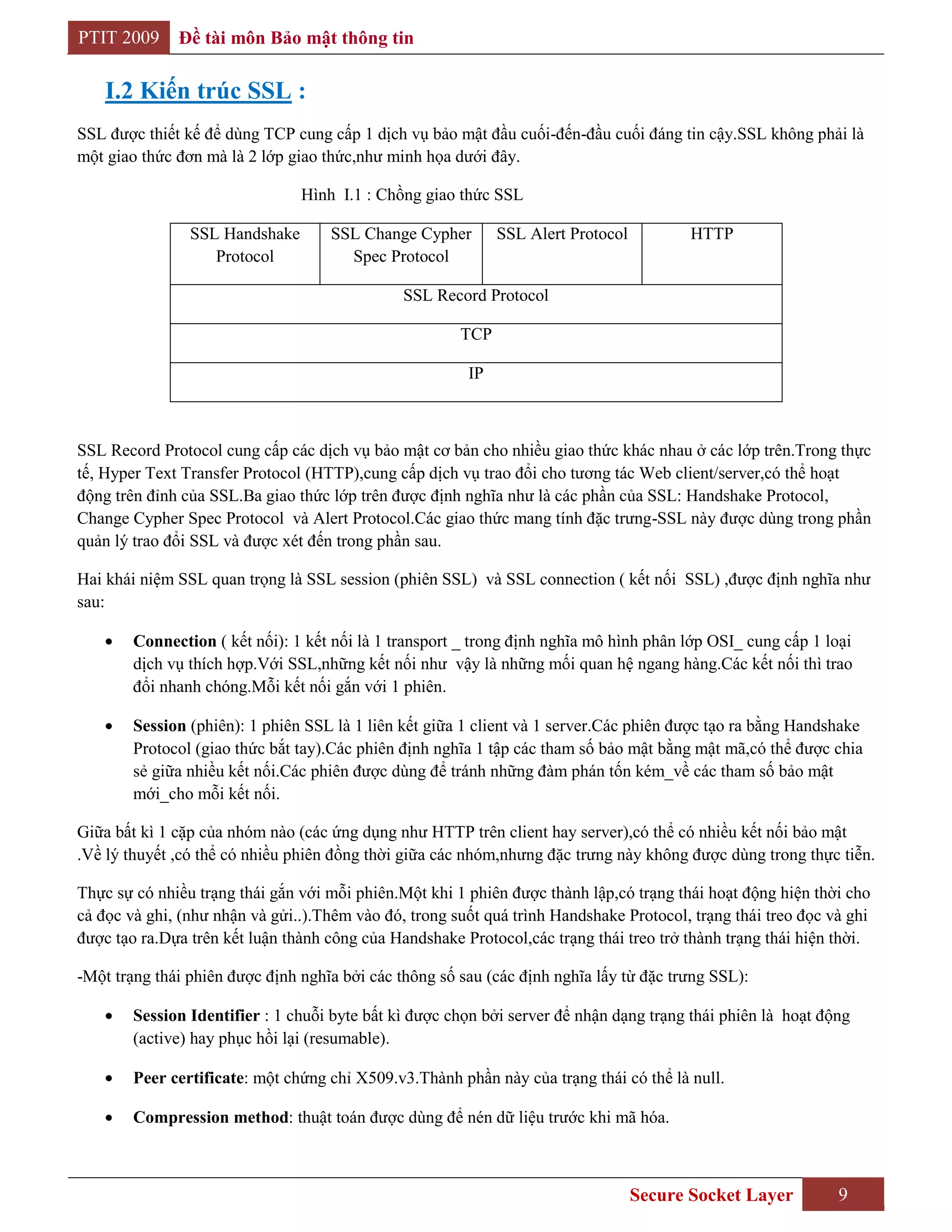 PTIT 2009     Đề tài môn Bảo mật thông tin

    I.2 Kiến trúc SSL :
SSL được thiết kế để dùng TCP cung cấp 1 dịch vụ bảo mật đầu cuối-đến-đầu cuối đáng tin cậy.SSL không phải là
một giao thức đơn mà là 2 lớp giao thức,như minh họa dưới đây.

                                Hình I.1 : Chồng giao thức SSL

                SSL Handshake       SSL Change Cypher        SSL Alert Protocol          HTTP
                   Protocol           Spec Protocol

                                               SSL Record Protocol

                                                       TCP

                                                        IP



SSL Record Protocol cung cấp các dịch vụ bảo mật cơ bản cho nhiều giao thức khác nhau ở các lớp trên.Trong thực
tế, Hyper Text Transfer Protocol (HTTP),cung cấp dịch vụ trao đổi cho tương tác Web client/server,có thể hoạt
động trên đỉnh của SSL.Ba giao thức lớp trên được định nghĩa như là các phần của SSL: Handshake Protocol,
Change Cypher Spec Protocol và Alert Protocol.Các giao thức mang tính đặc trưng-SSL này được dùng trong phần
quản lý trao đổi SSL và được xét đến trong phần sau.

Hai khái niệm SSL quan trọng là SSL session (phiên SSL) và SSL connection ( kết nối SSL) ,được định nghĩa như
sau:

        Connection ( kết nối): 1 kết nối là 1 transport _ trong định nghĩa mô hình phân lớp OSI_ cung cấp 1 loại
        dịch vụ thích hợp.Với SSL,những kết nối như vậy là những mối quan hệ ngang hàng.Các kết nối thì trao
        đổi nhanh chóng.Mỗi kết nối gắn với 1 phiên.

        Session (phiên): 1 phiên SSL là 1 liên kết giữa 1 client và 1 server.Các phiên được tạo ra bằng Handshake
        Protocol (giao thức bắt tay).Các phiên định nghĩa 1 tập các tham số bảo mật bằng mật mã,có thể được chia
        sẻ giữa nhiều kết nối.Các phiên được dùng để tránh những đàm phán tốn kém_về các tham số bảo mật
        mới_cho mỗi kết nối.

Giữa bất kì 1 cặp của nhóm nào (các ứng dụng như HTTP trên client hay server),có thể có nhiều kết nối bảo mật
.Về lý thuyết ,có thể có nhiều phiên đồng thời giữa các nhóm,nhưng đặc trưng này không được dùng trong thực tiễn.

Thực sự có nhiều trạng thái gắn với mỗi phiên.Một khi 1 phiên được thành lập,có trạng thái hoạt động hiện thời cho
cả đọc và ghi, (như nhận và gửi..).Thêm vào đó, trong suốt quá trình Handshake Protocol, trạng thái treo đọc và ghi
được tạo ra.Dựa trên kết luận thành công của Handshake Protocol,các trạng thái treo trở thành trạng thái hiện thời.

-Một trạng thái phiên được định nghĩa bởi các thông số sau (các định nghĩa lấy từ đặc trưng SSL):

        Session Identifier : 1 chuỗi byte bất kì được chọn bởi server để nhận dạng trạng thái phiên là hoạt động
        (active) hay phục hồi lại (resumable).

        Peer certificate: một chứng chỉ X509.v3.Thành phần này của trạng thái có thể là null.

        Compression method: thuật toán được dùng để nén dữ liệu trước khi mã hóa.



                                                                                  Secure Socket Layer         9
 