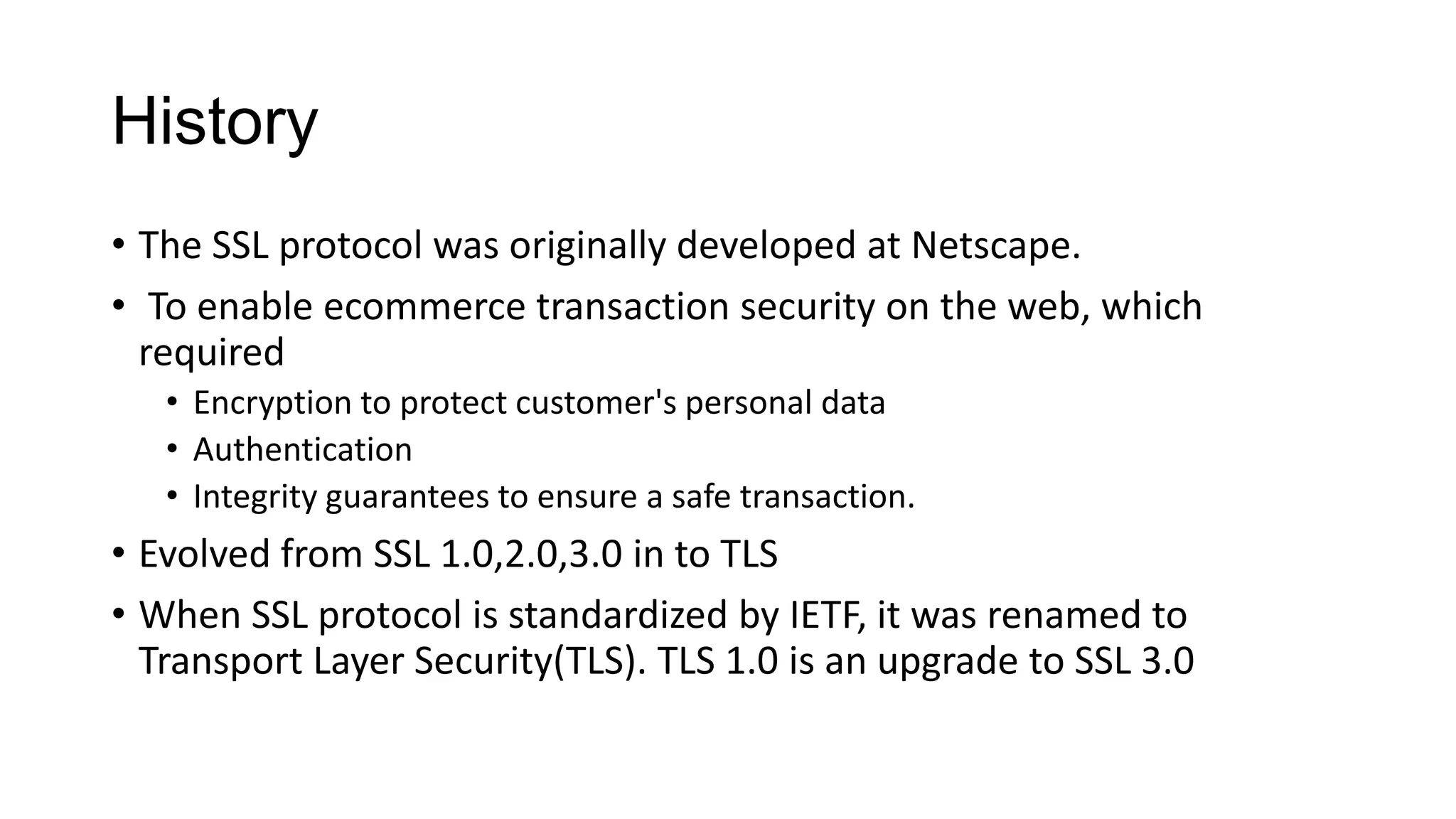 History
• The SSL protocol was originally developed at Netscape.
• To enable ecommerce transaction security on the web, which
required
• Encryption to protect customer's personal data
• Authentication
• Integrity guarantees to ensure a safe transaction.

• Evolved from SSL 1.0,2.0,3.0 in to TLS
• When SSL protocol is standardized by IETF, it was renamed to
Transport Layer Security(TLS). TLS 1.0 is an upgrade to SSL 3.0

 