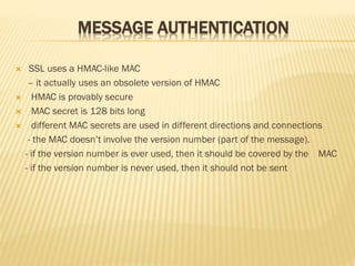 MESSAGE AUTHENTICATION
 SSL uses a HMAC-like MAC
– it actually uses an obsolete version of HMAC
 HMAC is provably secure
 MAC secret is 128 bits long
 different MAC secrets are used in different directions and connections
- the MAC doesn’t involve the version number (part of the message).
- if the version number is ever used, then it should be covered by the MAC
- if the version number is never used, then it should not be sent
 