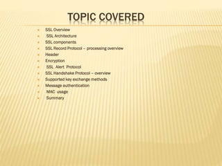 TOPIC COVERED
 SSL Overview
 SSL Architecture
 SSL components
 SSL Record Protocol – processing overview
 Header
 Encryption
 SSL Alert Protocol
 SSL Handshake Protocol – overview
 Supported key exchange methods
 Message authentication
 MAC usage
 Summary
 