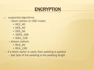ENCRYPTION
 supported algorithms
– block ciphers (in CBC mode)
• RC2_40
• DES_40
• DES_56
• 3DES_168
• IDEA_128
– stream ciphers
• RC4_40
• RC4_128
 if a block cipher is used, than padding is applied
– last byte of the padding is the padding length
 