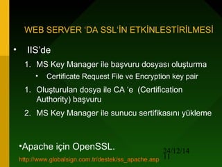 24/12/14
11
WEB SERVER ‘DA SSL‘İN ETKİNLESTİRİLMESİ
• IIS’de
1. MS Key Manager ile başvuru dosyası oluşturma
• Certificate Request File ve Encryption key pair
1. Oluşturulan dosya ile CA ‘e (Certification
Authority) başvuru
2. MS Key Manager ile sunucu sertifikasını yükleme
•Apache için OpenSSL.
http://www.globalsign.com.tr/destek/ss_apache.asp
 