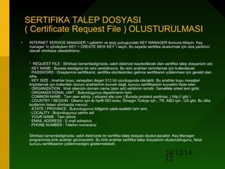 24/12/14
12
SERTIFIKA TALEP DOSYASI
( Certificate Request File ) OLUSTURULMASI
• INTERNET SERVICE MANAGER ‘i çalistirin ve araç çubugundaki KEY MANAGER ikonuna tiklayin. Key
manager ‘in içindeyken KEY > CREATE NEW KEY ‘i seçin. Bu sayede sertifika olusturmak için size yardimci
olacak sihirbaza ulasabilirsiniz.
· REQUEST FILE : Sihirbazi tamamladiginizda, sabit diskinize kaydedilecek olan sertifika talep dosyanizin adi.
· KEY NAME : Burada istediginiz bir ismi verebilirsiniz. Bu isim anahtari tanimlamak için kullanilacak.
· PASSWORD : Onaylanmis sertifikaniz, sertifika otoritesinden gelince sertifikanin yüklenmesi için gerekli olan
sifre.
· KEY SIZE : Anahtar boyu; varsayilan degeri 512 bit uzunlugunda olacaktir. Bu anahtar boyu mesajlari
kriptolamak için kullanilan oturum anahtarinin kuvveti degil, sunucu sertifikasinin kuvvetini ifade eder.
· ORGANIZATION : Web sitenizin domain name (alan adi) sahibinin ismidir. Genellikle sirket ismi girilir.
· ORGANIZATIONAL UNIT : Bulundugunuz departmanin ismi.
· COMMON NAME : Tam alan adiniz. ( eticaret.site.com ) Burada protokol yazilmaz. ( http:// gibi )
· COUNTRY / REGION : Ülkeniz için iki harfli ISO kodu. Örnegin Türkiye için ; TR, ABD için ; US gibi. Bu ülke
kodlarinin listesi sihirbazda mevcut.
· STATE / PROVINCE : Bulundugunuz bölgenin yada eyaletin tam ismi.
· LOCALITY : Bulundugunuz sehrin adi
· YOUR NAME : Tam adiniz.
· EMAIL ADDRESS : E-mail adresiniz
· PHONE NUMBER : Telefon numaraniz
Sihirbazi tamamladiginizda, sabit diskinizde bir sertifika talep dosyasi olusturulacaktir. Key Manager
programinda kirik anahtar görünecektir. Bu kirik anahtar sertifika talep dosyasinin olusturuldugunu, fakat
sunucu sertifikasinin yüklenmedigini göstermektedir.
 