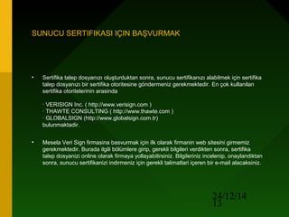 24/12/14
13
SUNUCU SERTIFIKASI IÇIN BAŞVURMAK
• Sertifika talep dosyanızı oluşturduktan sonra, sunucu sertifikanızı alabilmek için sertifika
talep dosyanızı bir sertifika otoritesine göndermeniz gerekmektedir. En çok kullanilan
sertifika otoritelerinin arasinda
· VERISIGN Inc. ( http://www.verisign.com )
· THAWTE CONSULTING ( http://www.thawte.com )
· GLOBALSIGN (http://www.globalsign.com.tr)
bulunmaktadir.
• Mesela Veri Sign firmasina basvurmak için ilk olarak firmanin web sitesini girmemiz
gerekmektedir. Burada ilgili bölümlere girip, gerekli bilgileri verdikten sonra, sertifika
talep dosyanizi online olarak firmaya yollayabilirsiniz. Bilgileriniz incelenip, onaylandiktan
sonra, sunucu sertifikanizi indirmeniz için gerekli talimatlari içeren bir e-mail alacaksiniz.
 