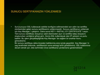 24/12/14
14
SUNUCU SERTIFIKANIZIN YÜKLENMESI
• Sunucunuzun SSL kullanacak sekilde konfigüre edilmesindeki son adim ise sertifika
otoritesinden gelen sunucu sertifikasinin yüklenmesidir. Sunucu sertifikanızı yüklemek
için Key Manager ‘i çalıştırın. Daha sonra KEY > INSTALL EY CERTIFICATE ‘i seçin.
Yeni sunucu sertifikası dosyanızı sabit diskinizden açın ve sertifika talep dosyasını
oluştururken verdiğiniz şifreyi girin. Sonra SSL kullanılacak olan IP adresini ve portu
belirtin. Bu işlem gerçekleştiğinde Key Manager ‘de sağlam bir anahtar ikonu
göreceksiniz.
Bir sunucu sertifikası daha önceden belirlenmiş süre içinde geçerlidir. Key Manager ‘in
sag tarafindaki bölümde, sertifikanizin sona erecegi tarihi görebilirsiniz. SSL kullanimina
devam etmek için, bitis tarihinden önce sertifikanizi yenilemeniz gerekmektedir.
 