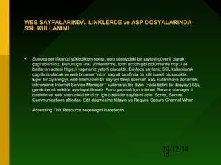 24/12/14
15
WEB SAYFALARINDA, LINKLERDE ve ASP DOSYALARINDA
SSL KULLANIMI
• Sunucu sertifikanizi yükledikten sonra, web sitenizdeki bir sayfayi güvenli olarak
çagirabilirsiniz. Bunun için link, yönlendirme, form action gibi bölümlerde http:// ile
baslayan adresi https:// yapmaniz yeterli olacaktir. Böylece sayfaniz SSL kullanilarak
çagrilmis olacak ve web browser ‘inizin sag alt tarafinda bir kilit isareti olusacaktir.
Eger bir ziyaretçiyi, web sitenizden bir sayfayi talep ederken SSL kullanmaya zorlamak
istiyorsaniz Internet Service Manager ‘i kullanarak bir dizini (yada belirli bir dosyayi) SSL
gerektirecek sekilde ayarlayabilirsiniz. Bunu yapmak için Internet Service Manager ‘i
baslatin ve web sitenizdeki bir dizin için özellikler sayfasini açin. Sonra, Secure
Communications altindaki Edit dügmesine tiklayin ve Require Secure Channel When
Accessing This Resource seçenegini isaretleyin.
 