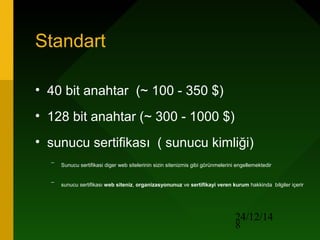 24/12/14
8
Standart
• 40 bit anahtar (~ 100 - 350 $)
• 128 bit anahtar (~ 300 - 1000 $)
• sunucu sertifikası ( sunucu kimliği)
–
Sunucu sertifikasi diger web sitelerinin sizin sitenizmis gibi görünmelerini engellemektedir
–
sunucu sertifikası web siteniz, organizasyonunuz ve sertifikayi veren kurum hakkinda bilgiler içerir
 