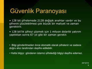 24/12/14
9
Güvenlik Paranoyası
• 128 bit şifrelemede 2128 değişik anahtar vardır ve bu
şifrenin çözülebilmesi çok büyük bir maliyet ve zaman
gerektirir.
• 128 bit'lik şifreyi çözmek için 1 milyon dolarlık yatırım
yaptıktan sonra 67 yıl gibi bir zaman gerekir.
• Bilgi gönderilmeden önce otomatik olarak şifrelenir ve sadece
doğru alıcı tarafından deşifre edilebilir.
• Hatta bilgiyi gönderen istemci şifrelediği bilgiyi deşifre edemez.
 