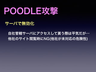 POODLE攻撃
自社管轄サーバにアクセスして貰う際は平気だが…
他社のサイト閲覧時にNG(他社が未対応の危険性)
サーバで無効化
 