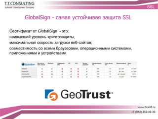 GlobalSign - самая устойчивая защита SSL
Сертификат от GlobalSign - это:
наивысший уровень криптозащиты,
максимальная скорость загрузки веб-сайтов;
совместимость со всеми браузерами, операционными системами,
приложениями и устройствами.
 