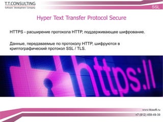 Hyper Text Transfer Protocol Secure
HTTPS - расширение протокола HTTP, поддерживающее шифрование.
Данные, передаваемые по протоколу HTTP, шифруются в
криптографический протокол SSL / TLS.
 