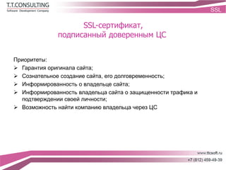 SSL-сертификат,
подписанный доверенным ЦС
Приоритеты:
 Гарантия оригинала сайта;
 Сознательное создание сайта, его долговременность;
 Информированность о владельце сайта;
 Информированность владельца сайта о защищенности трафика и
подтверждении своей личности;
 Возможность найти компанию владельца через ЦС
 