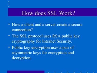How does SSL Work?
• How a client and a server create a secure
connection?
• The SSL protocol uses RSA public key
cryptography for Internet Security.
• Public key encryption uses a pair of
asymmetric keys for encryption and
decryption.
 