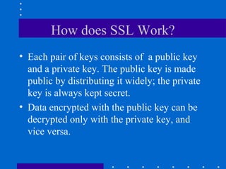 How does SSL Work?
• Each pair of keys consists of a public key
and a private key. The public key is made
public by distributing it widely; the private
key is always kept secret.
• Data encrypted with the public key can be
decrypted only with the private key, and
vice versa.
 
