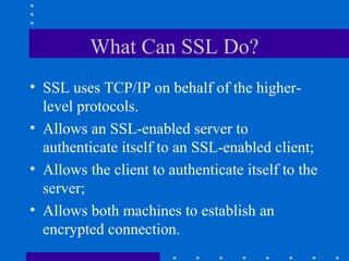 What Can SSL Do?
• SSL uses TCP/IP on behalf of the higher-
level protocols.
• Allows an SSL-enabled server to
authenticate itself to an SSL-enabled client;
• Allows the client to authenticate itself to the
server;
• Allows both machines to establish an
encrypted connection.
 