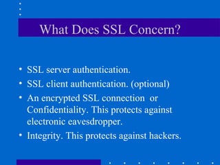What Does SSL Concern?
• SSL server authentication.
• SSL client authentication. (optional)
• An encrypted SSL connection or
Confidentiality. This protects against
electronic eavesdropper.
• Integrity. This protects against hackers.
 