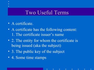 Two Useful Terms
• A certificate.
• A certificate has the following content:
1. The certificate issuer’s name
• 2. The entity for whom the certificate is
being issued (aka the subject)
• 3. The public key of the subject
• 4. Some time stamps
 