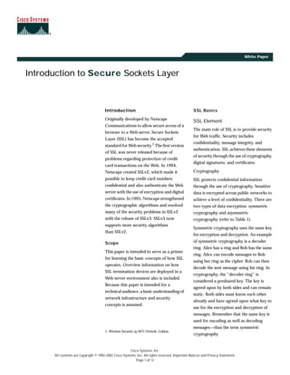 Cisco Systems, Inc.
All contents are Copyright © 1992–2002 Cisco Systems, Inc. All rights reserved. Important Notices and Privacy Statement.
Page 1 of 12
White Paper
Introduction to Secure Sockets Layer
Introduction
Originally developed by Netscape
Communications to allow secure access of a
browser to a Web server, Secure Sockets
Layer (SSL) has become the accepted
standard for Web security.1 The ﬁrst version
of SSL was never released because of
problems regarding protection of credit
card transactions on the Web. In 1994,
Netscape created SSLv2, which made it
possible to keep credit card numbers
conﬁdential and also authenticate the Web
server with the use of encryption and digital
certiﬁcates. In 1995, Netscape strengthened
the cryptographic algorithms and resolved
many of the security problems in SSLv2
with the release of SSLv3. SSLv3 now
supports more security algorithms
than SSLv2.
Scope
This paper is intended to serve as a primer
for learning the basic concepts of how SSL
operates. Overview information on how
SSL termination devices are deployed in a
Web server environment also is included.
Because this paper is intended for a
technical audience, a basic understanding of
network infrastructure and security
concepts is assumed.
1. Wireless Security (p.367) Nichols, Lekkas
SSL Basics
SSL Element
The main role of SSL is to provide security
for Web trafﬁc. Security includes
conﬁdentiality, message integrity, and
authentication. SSL achieves these elements
of security through the use of cryptography,
digital signatures, and certiﬁcates.
Cryptography
SSL protects conﬁdential information
through the use of cryptography. Sensitive
data is encrypted across public networks to
achieve a level of conﬁdentiality. There are
two types of data encryption: symmetric
cryptography and asymmetric
cryptography (refer to Table 1).
Symmetric cryptography uses the same key
for encryption and decryption. An example
of symmetric cryptography is a decoder
ring. Alice has a ring and Bob has the same
ring. Alice can encode messages to Bob
using her ring as the cipher. Bob can then
decode the sent message using his ring. In
cryptography, the “decoder ring” is
considered a preshared key. The key is
agreed upon by both sides and can remain
static. Both sides must know each other
already and have agreed upon what key to
use for the encryption and decryption of
messages. Remember that the same key is
used for encoding as well as decoding
messages—thus the term symmetric
cryptography.
 