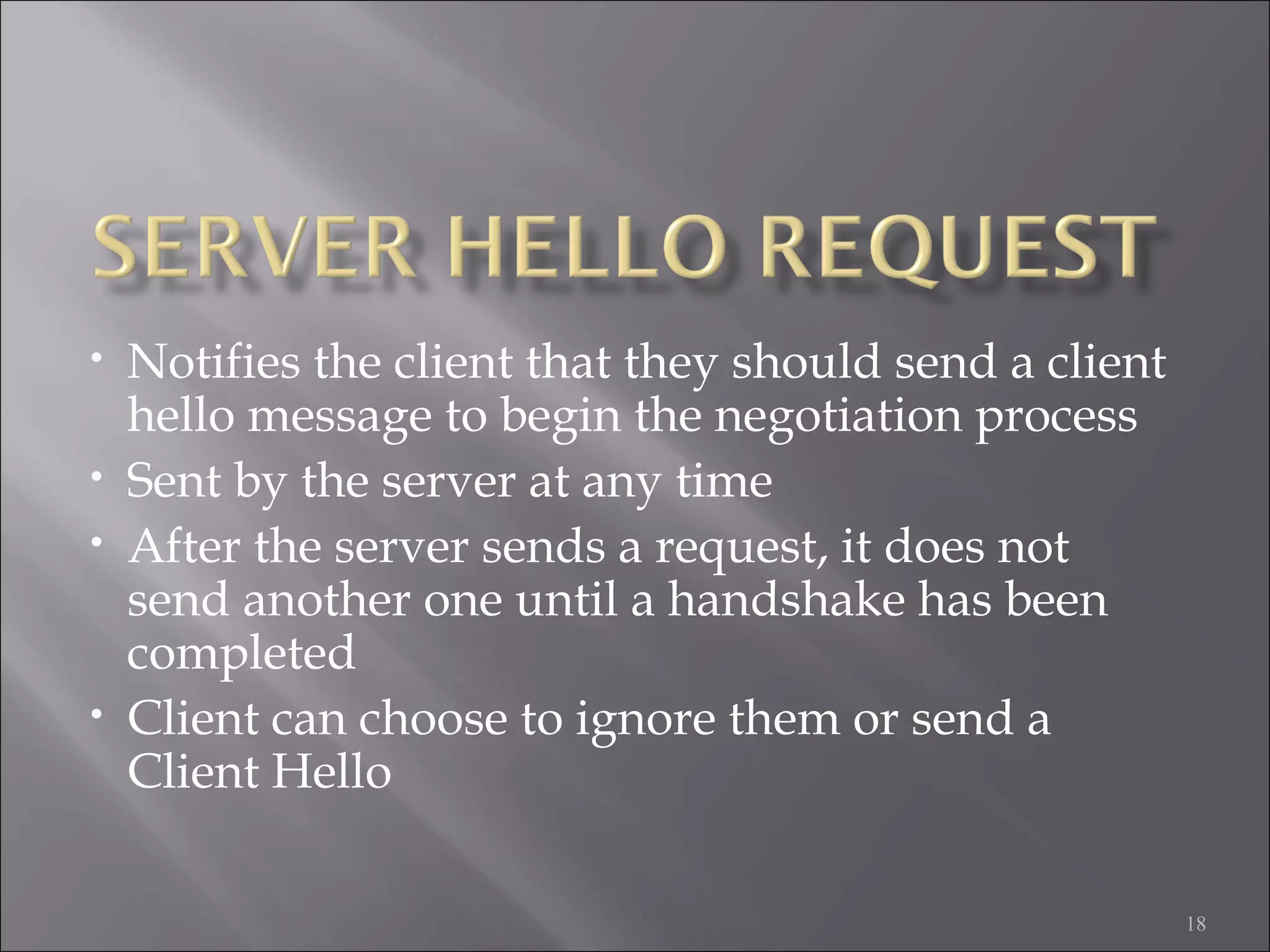 18
• Notifies the client that they should send a client
hello message to begin the negotiation process
• Sent by the server at any time
• After the server sends a request, it does not
send another one until a handshake has been
completed
• Client can choose to ignore them or send a
Client Hello
 