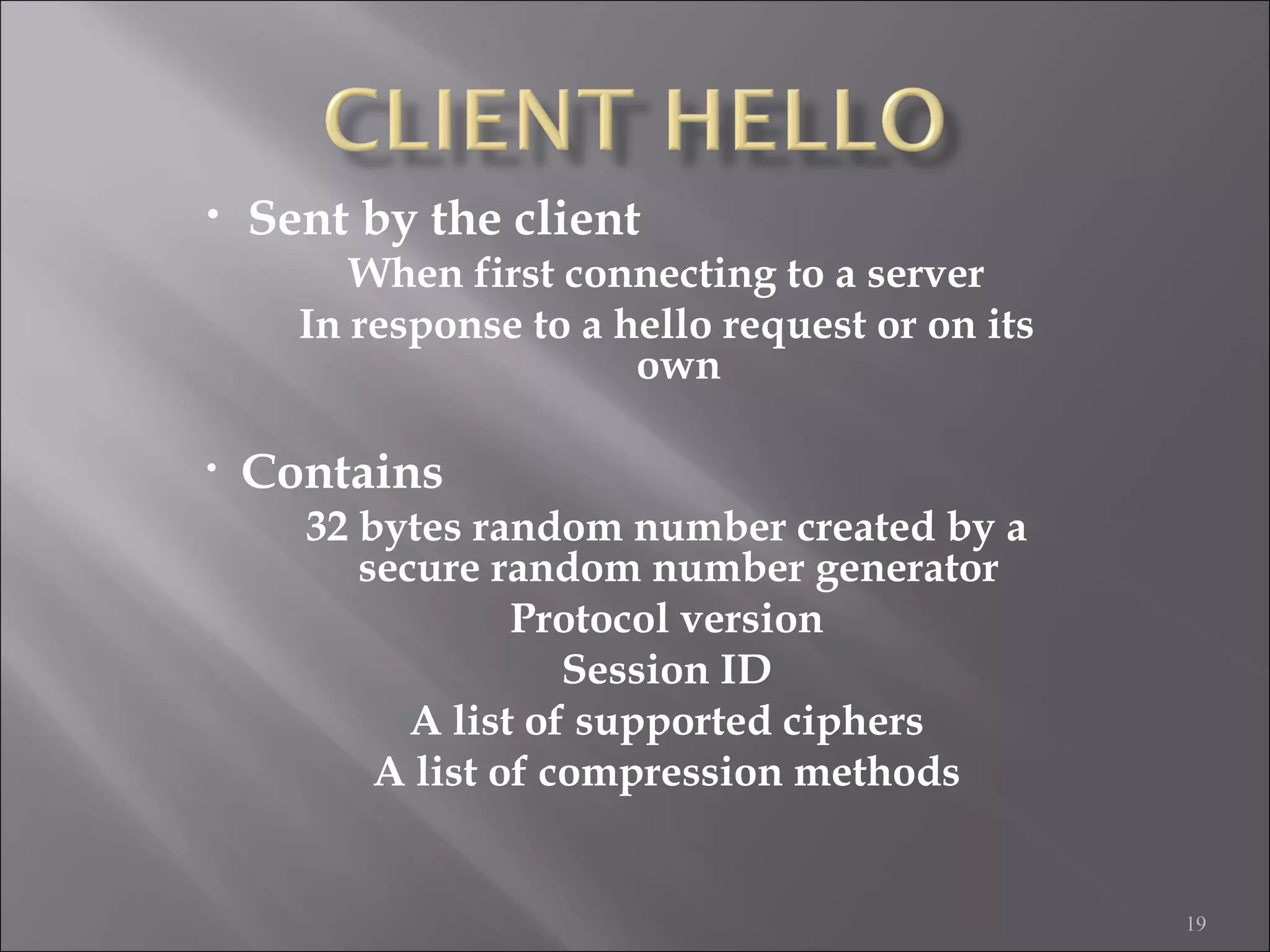 19
• Sent by the client
When first connecting to a server
In response to a hello request or on its
own
• Contains
32 bytes random number created by a
secure random number generator
Protocol version
Session ID
A list of supported ciphers
A list of compression methods
 