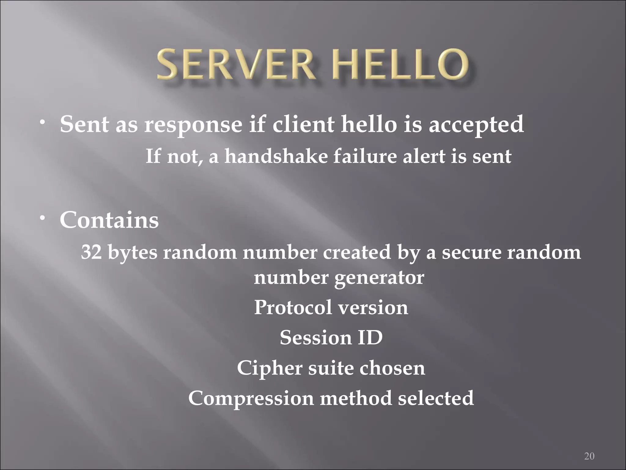 20
• Sent as response if client hello is accepted
If not, a handshake failure alert is sent
• Contains
32 bytes random number created by a secure random
number generator
Protocol version
Session ID
Cipher suite chosen
Compression method selected
 