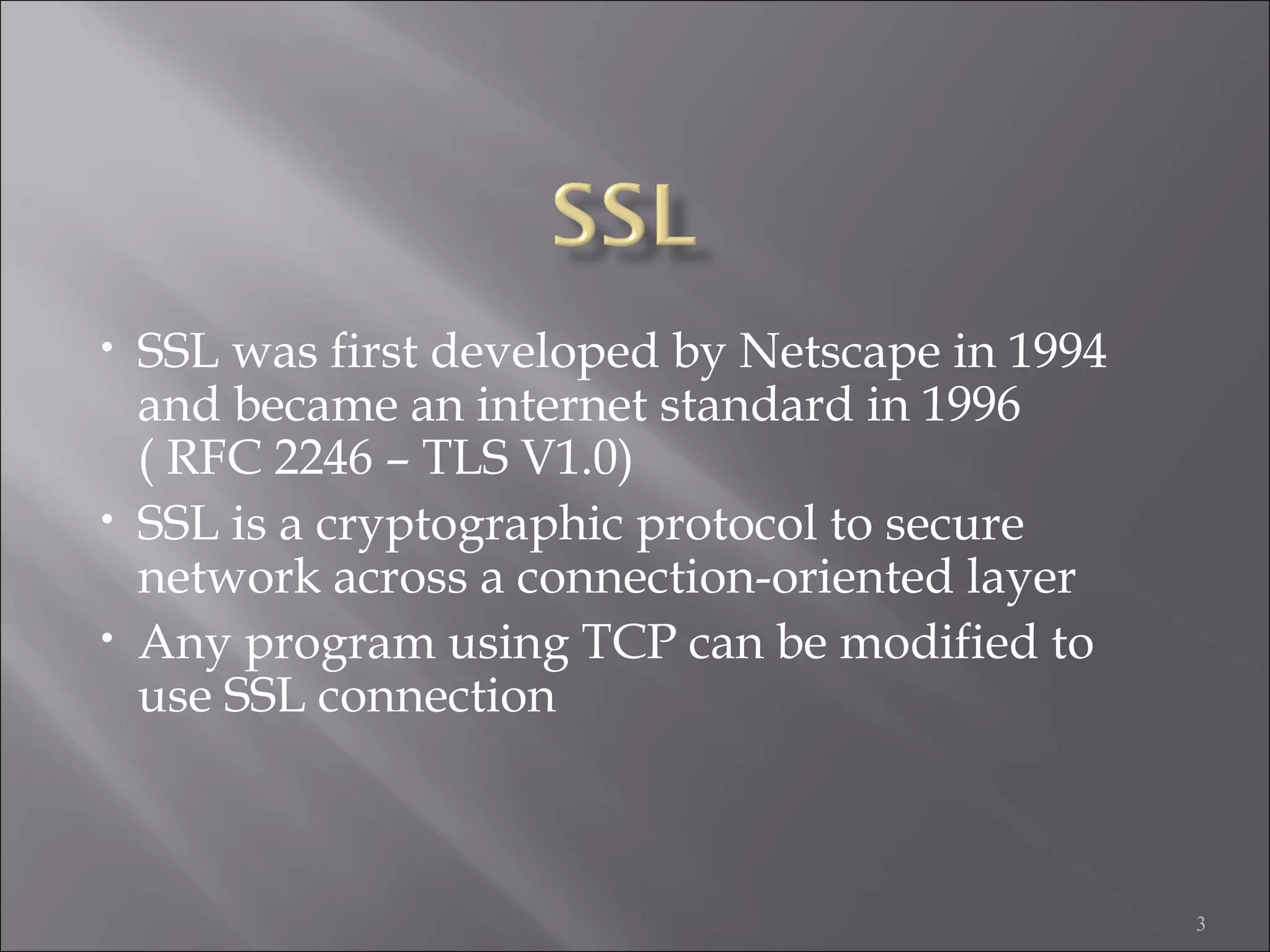 3
• SSL was first developed by Netscape in 1994
and became an internet standard in 1996
( RFC 2246 – TLS V1.0)
• SSL is a cryptographic protocol to secure
network across a connection-oriented layer
• Any program using TCP can be modified to
use SSL connection
 