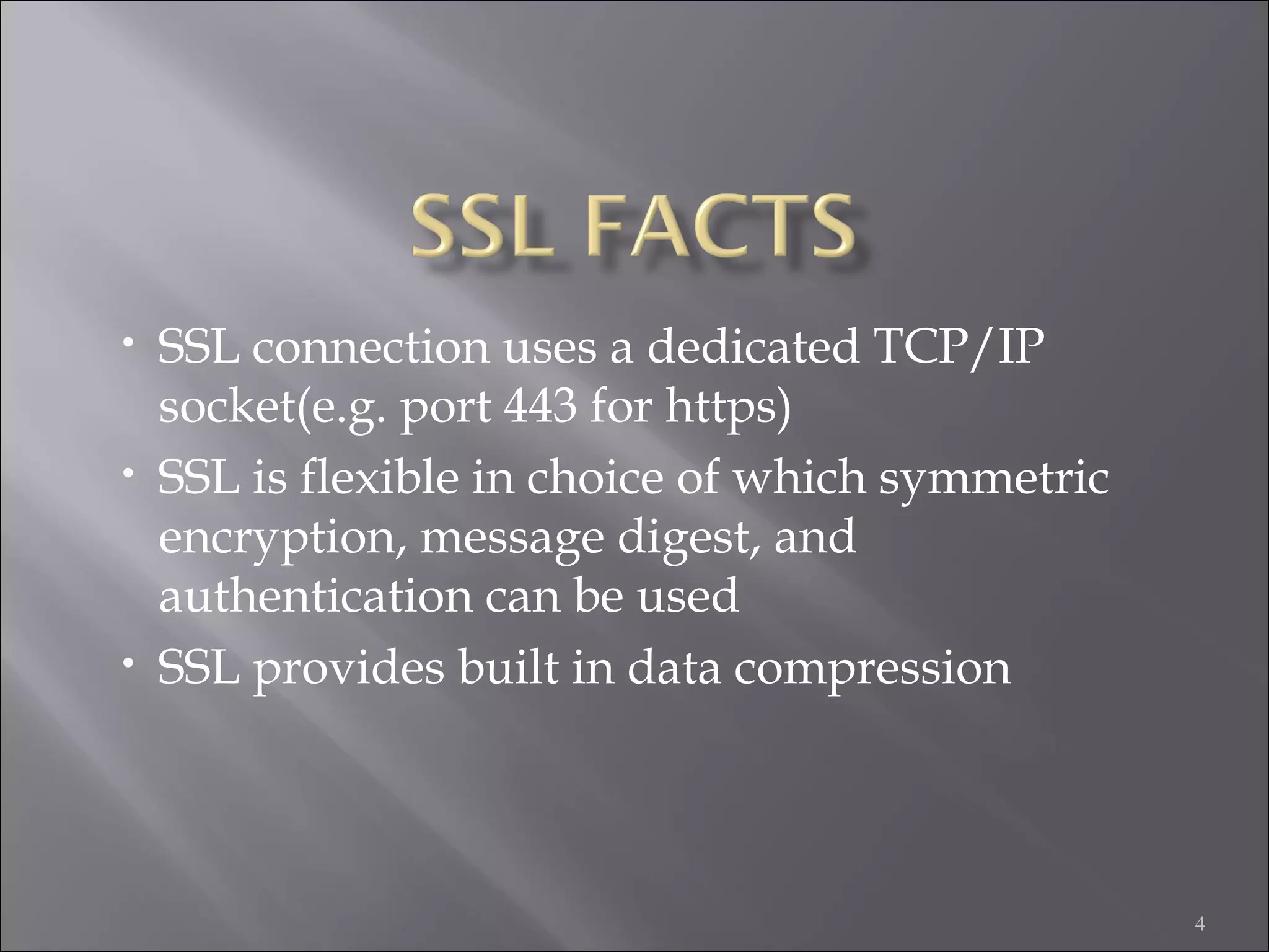4
• SSL connection uses a dedicated TCP/IP
socket(e.g. port 443 for https)
• SSL is flexible in choice of which symmetric
encryption, message digest, and
authentication can be used
• SSL provides built in data compression
 