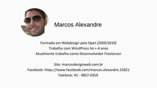 Marcos Alexandre
Formado em Webdesign pela Opet (2009/2010)
Trabalho com WordPress há +-4 anos
Atualmente trabalho como Desenvolvedor Freelancer
Site: marcosdesignweb.com.br
Facebook: https://www.facebook.com/marcos.alexandre.33821
Telefone: 41 - 9857-0359
 