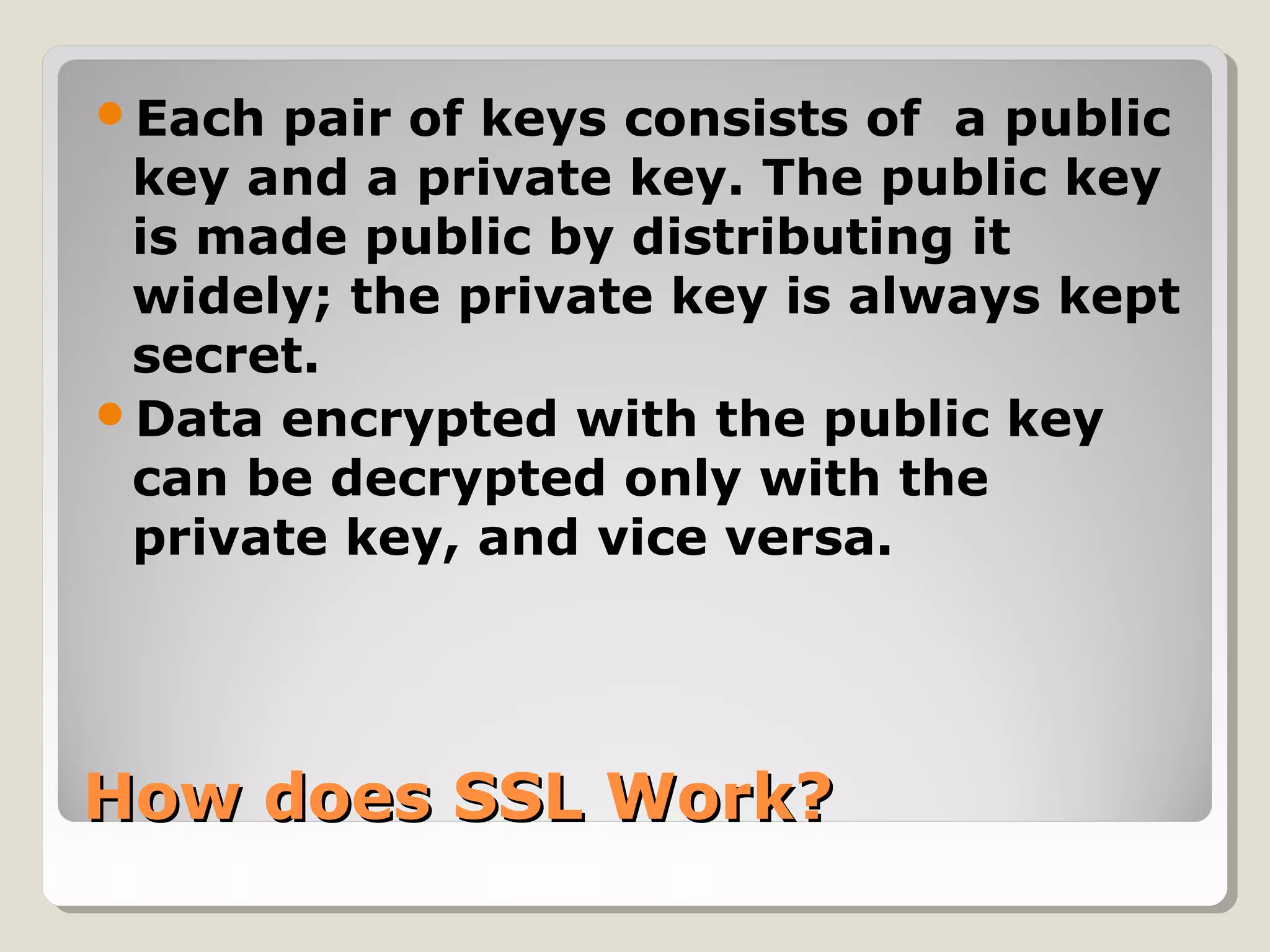 How does SSL Work?How does SSL Work?
Each pair of keys consists of a public
key and a private key. The public key
is made public by distributing it
widely; the private key is always kept
secret.
Data encrypted with the public key
can be decrypted only with the
private key, and vice versa.
 