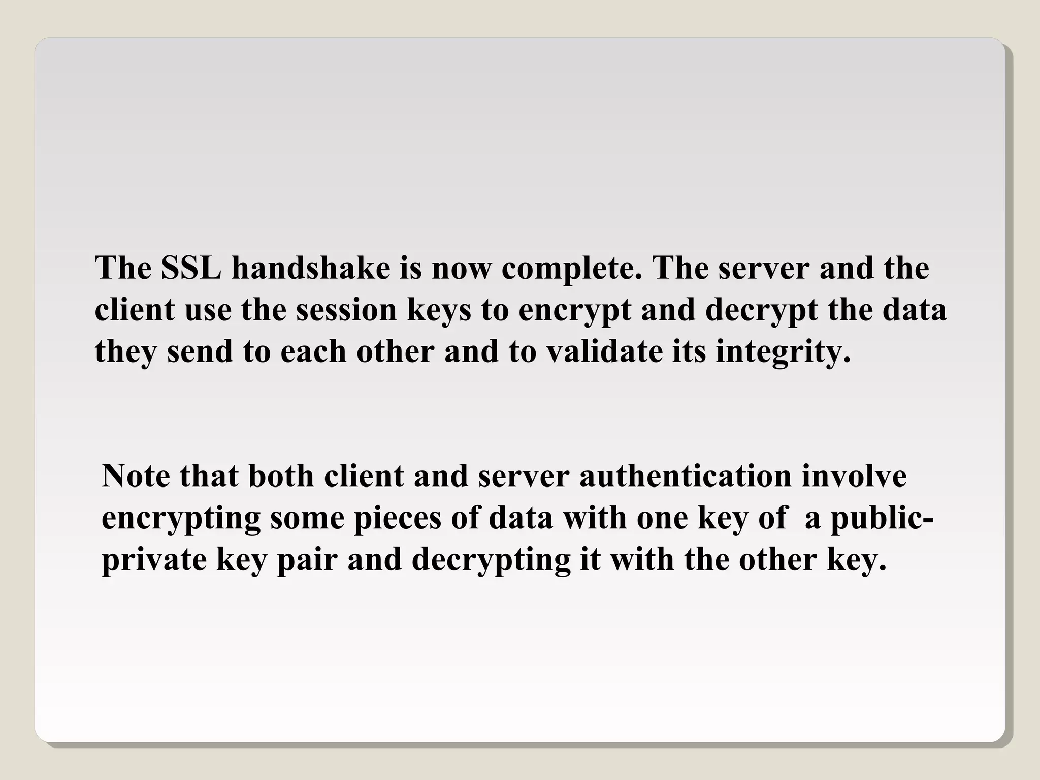 The SSL handshake is now complete. The server and the
client use the session keys to encrypt and decrypt the data
they send to each other and to validate its integrity.
Note that both client and server authentication involve
encrypting some pieces of data with one key of a public-
private key pair and decrypting it with the other key.
 