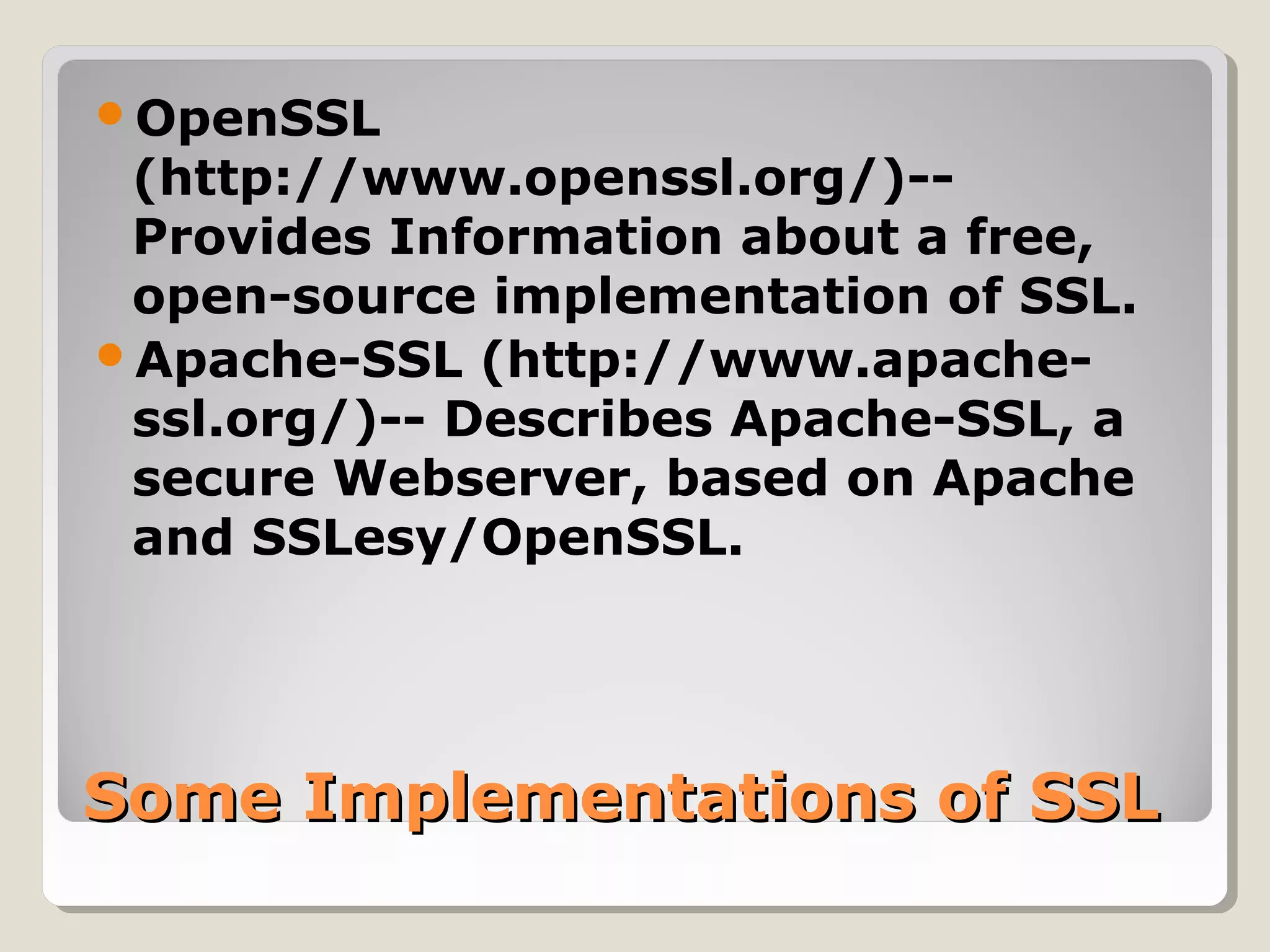 Some Implementations of SSLSome Implementations of SSL
OpenSSL
(http://www.openssl.org/)--
Provides Information about a free,
open-source implementation of SSL.
Apache-SSL (http://www.apache-
ssl.org/)-- Describes Apache-SSL, a
secure Webserver, based on Apache
and SSLesy/OpenSSL.
 
