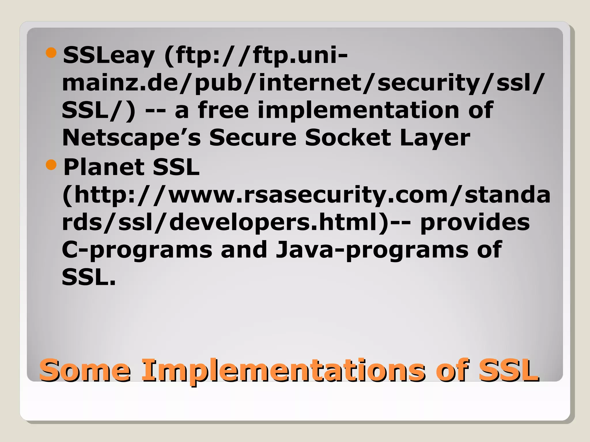 Some Implementations of SSLSome Implementations of SSL
SSLeay (ftp://ftp.uni-
mainz.de/pub/internet/security/ssl/
SSL/) -- a free implementation of
Netscape’s Secure Socket Layer
Planet SSL
(http://www.rsasecurity.com/standa
rds/ssl/developers.html)-- provides
C-programs and Java-programs of
SSL.
 