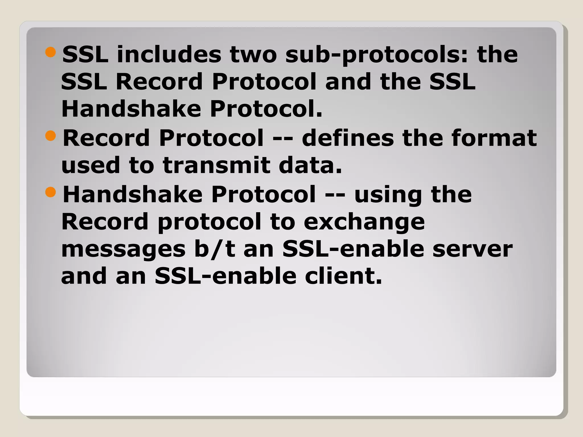SSL includes two sub-protocols: the
SSL Record Protocol and the SSL
Handshake Protocol.
Record Protocol -- defines the format
used to transmit data.
Handshake Protocol -- using the
Record protocol to exchange
messages b/t an SSL-enable server
and an SSL-enable client.
 
