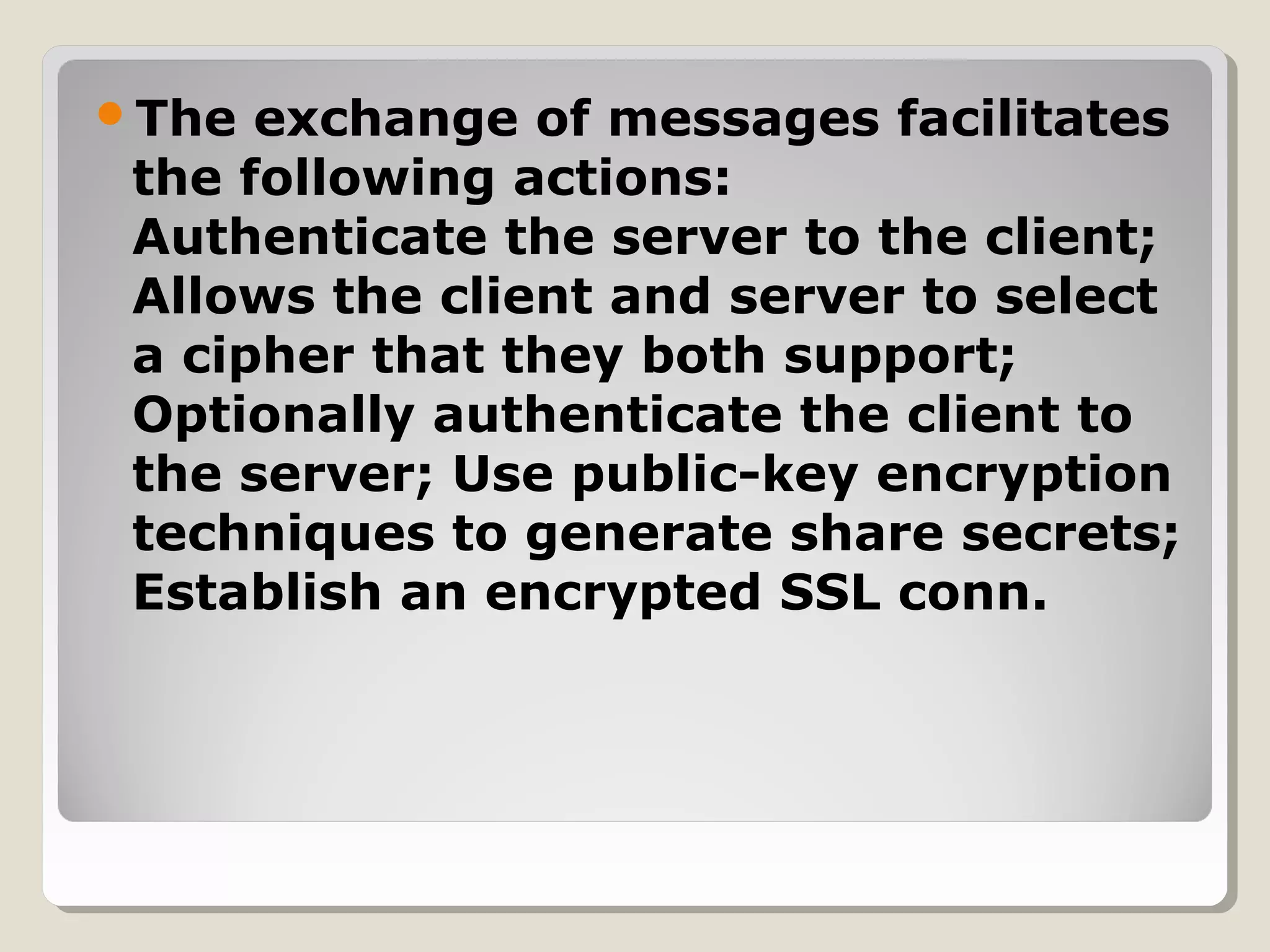 The exchange of messages facilitates
the following actions:
Authenticate the server to the client;
Allows the client and server to select
a cipher that they both support;
Optionally authenticate the client to
the server; Use public-key encryption
techniques to generate share secrets;
Establish an encrypted SSL conn.
 