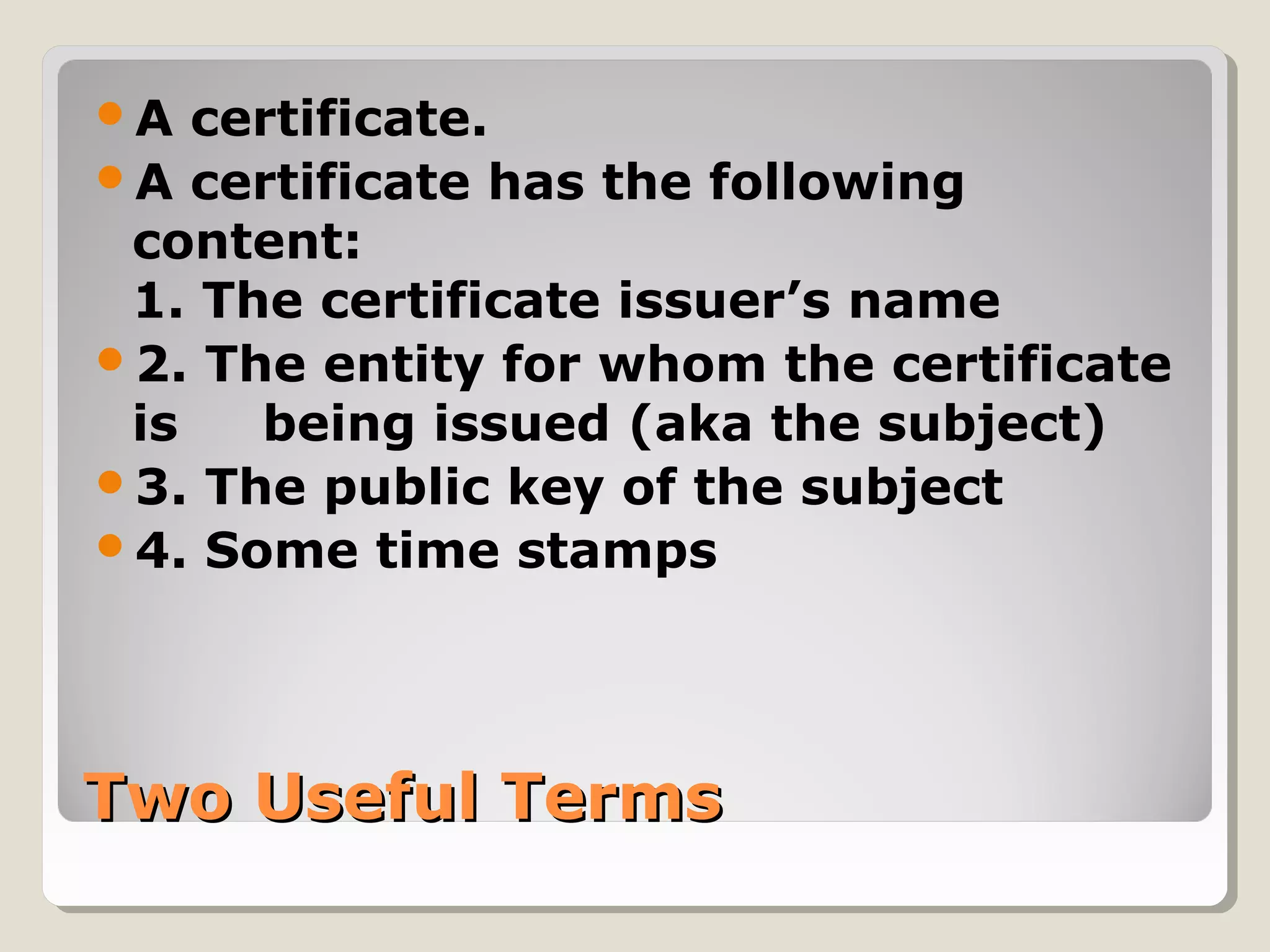 Two Useful TermsTwo Useful Terms
A certificate.
A certificate has the following
content:
1. The certificate issuer’s name
2. The entity for whom the certificate
is being issued (aka the subject)
3. The public key of the subject
4. Some time stamps
 