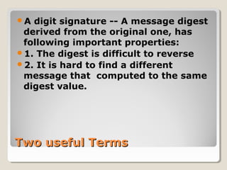 Two useful TermsTwo useful Terms
A digit signature -- A message digest
derived from the original one, has
following important properties:
1. The digest is difficult to reverse
2. It is hard to find a different
message that computed to the same
digest value.
 