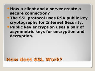How does SSL Work?How does SSL Work?
How a client and a server create a
secure connection?
The SSL protocol uses RSA public key
cryptography for Internet Security.
Public key encryption uses a pair of
asymmetric keys for encryption and
decryption.
 