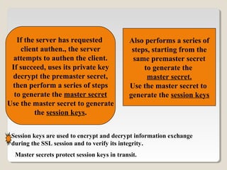 If the server has requested
client authen., the server
attempts to authen the client.
If succeed, uses its private key
decrypt the premaster secret,
then perform a series of steps
to generate the master secret
Use the master secret to generate
the session keys.
Also performs a series of
steps, starting from the
same premaster secret
to generate the
master secret.
Use the master secret to
generate the session keys
Session keys are used to encrypt and decrypt information exchange
during the SSL session and to verify its integrity.
Master secrets protect session keys in transit.
 