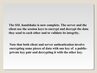 The SSL handshake is now complete. The server and the
client use the session keys to encrypt and decrypt the data
they send to each other and to validate its integrity.
Note that both client and server authentication involve
encrypting some pieces of data with one key of a public-
private key pair and decrypting it with the other key.
 