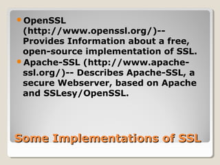 Some Implementations of SSLSome Implementations of SSL
OpenSSL
(http://www.openssl.org/)--
Provides Information about a free,
open-source implementation of SSL.
Apache-SSL (http://www.apache-
ssl.org/)-- Describes Apache-SSL, a
secure Webserver, based on Apache
and SSLesy/OpenSSL.
 