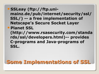 Some Implementations of SSLSome Implementations of SSL
SSLeay (ftp://ftp.uni-
mainz.de/pub/internet/security/ssl/
SSL/) -- a free implementation of
Netscape’s Secure Socket Layer
Planet SSL
(http://www.rsasecurity.com/standa
rds/ssl/developers.html)-- provides
C-programs and Java-programs of
SSL.
 