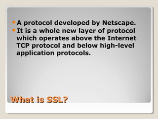 What is SSL?What is SSL?
A protocol developed by Netscape.
It is a whole new layer of protocol
which operates above the Internet
TCP protocol and below high-level
application protocols.
 