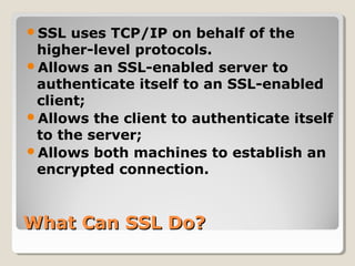 What Can SSL Do?What Can SSL Do?
SSL uses TCP/IP on behalf of the
higher-level protocols.
Allows an SSL-enabled server to
authenticate itself to an SSL-enabled
client;
Allows the client to authenticate itself
to the server;
Allows both machines to establish an
encrypted connection.
 