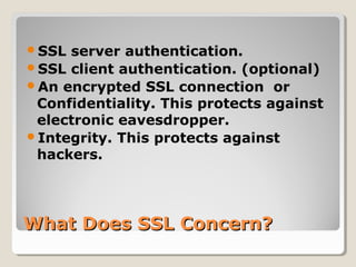 What Does SSL Concern?What Does SSL Concern?
SSL server authentication.
SSL client authentication. (optional)
An encrypted SSL connection or
Confidentiality. This protects against
electronic eavesdropper.
Integrity. This protects against
hackers.
 