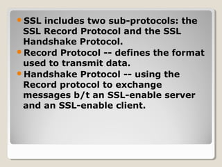 SSL includes two sub-protocols: the
SSL Record Protocol and the SSL
Handshake Protocol.
Record Protocol -- defines the format
used to transmit data.
Handshake Protocol -- using the
Record protocol to exchange
messages b/t an SSL-enable server
and an SSL-enable client.
 