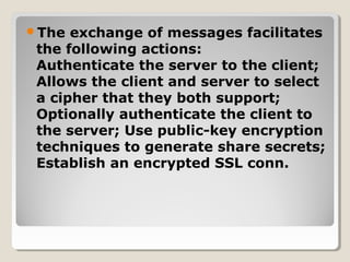 The exchange of messages facilitates
the following actions:
Authenticate the server to the client;
Allows the client and server to select
a cipher that they both support;
Optionally authenticate the client to
the server; Use public-key encryption
techniques to generate share secrets;
Establish an encrypted SSL conn.
 