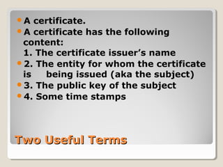 Two Useful TermsTwo Useful Terms
A certificate.
A certificate has the following
content:
1. The certificate issuer’s name
2. The entity for whom the certificate
is being issued (aka the subject)
3. The public key of the subject
4. Some time stamps
 